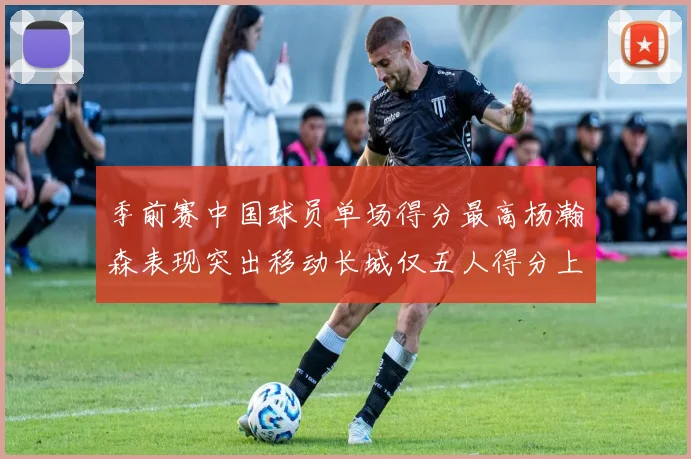 季前赛中国球员单场得分最高杨瀚森表现突出移动长城仅五人得分上双