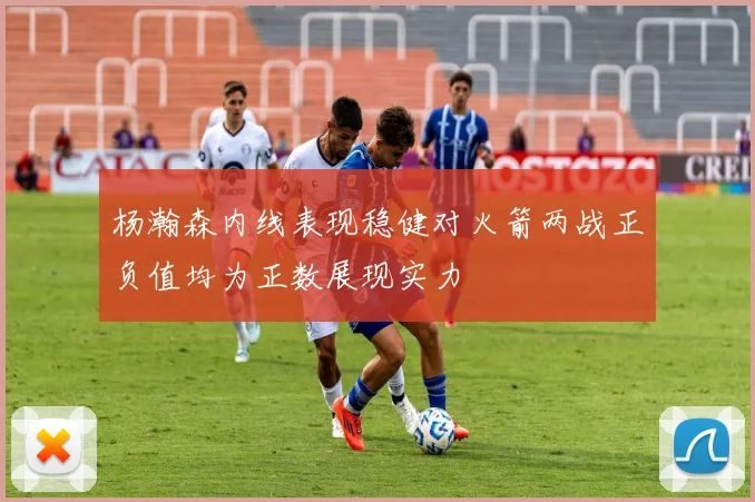 杨瀚森内线表现稳健对火箭两战正负值均为正数展现实力