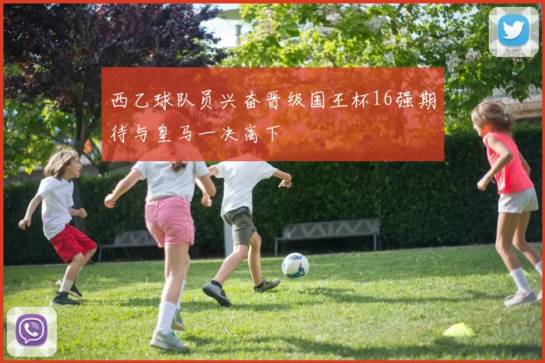 西乙球队员兴奋晋级国王杯16强期待与皇马一决高下