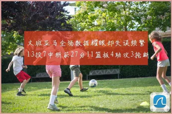 文班亚马全场数据耀眼却失误频繁13投7中斩获27分11篮板4助攻3抢断1盖帽
