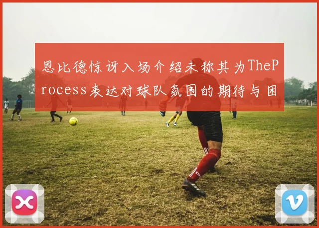 恩比德惊讶入场介绍未称其为TheProcess表达对球队氛围的期待与困惑