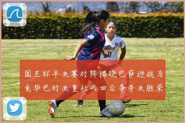 国王杯半决赛对阵揭晓巴萨迎战马竞毕巴对决皇社两回合争夺决胜荣耀
