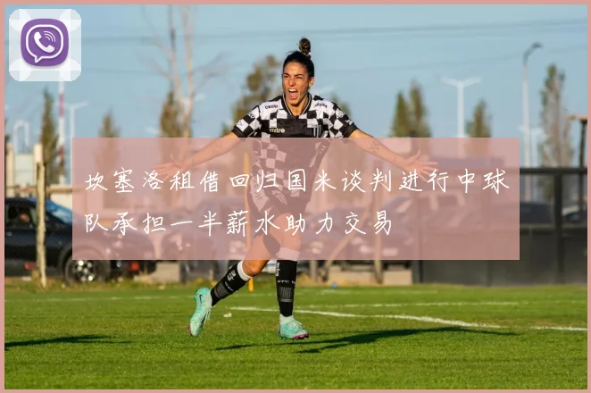 坎塞洛租借回归国米谈判进行中球队承担一半薪水助力交易