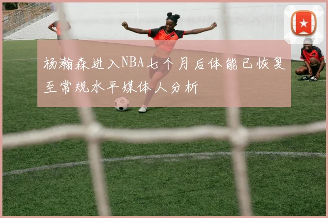 杨瀚森进入NBA七个月后体能已恢复至常规水平媒体人分析
