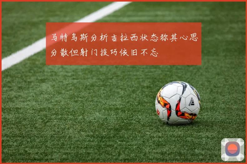 马特乌斯分析吉拉西状态称其心思分散但射门技巧依旧不忘