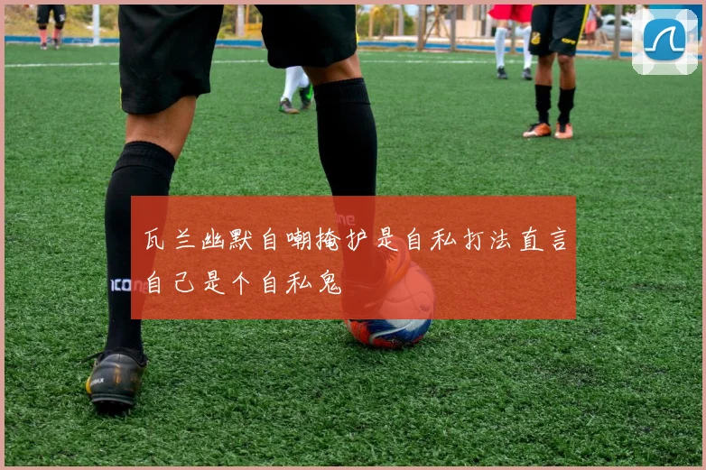 瓦兰幽默自嘲掩护是自私打法直言自己是个自私鬼