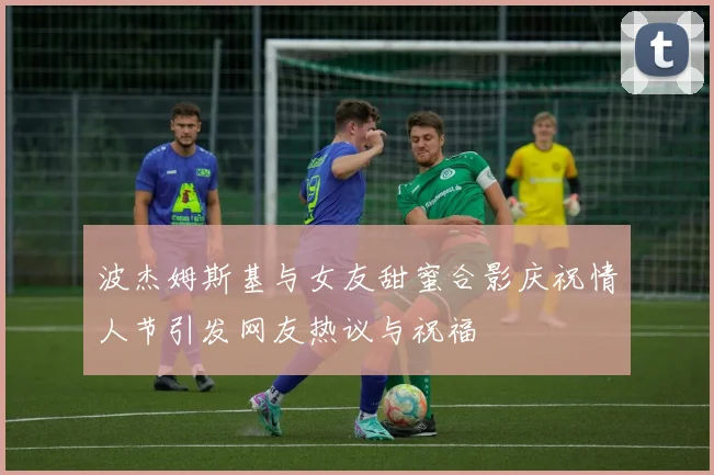 波杰姆斯基与女友甜蜜合影庆祝情人节引发网友热议与祝福