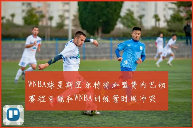 WNBA球星斯图尔特将加盟费内巴切赛程可能和WNBA训练营时间冲突