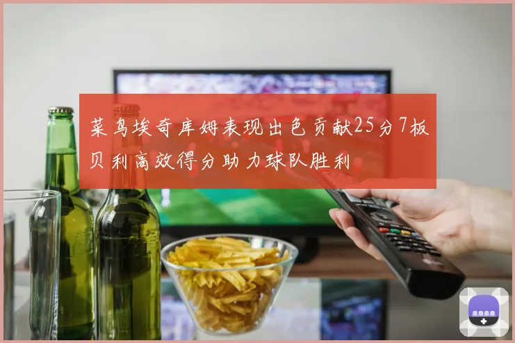 菜鸟埃奇库姆表现出色贡献25分7板贝利高效得分助力球队胜利