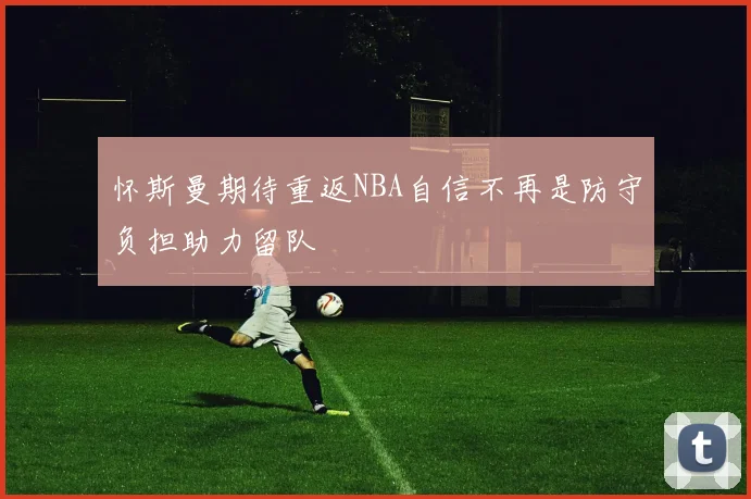 怀斯曼期待重返NBA自信不再是防守负担助力留队