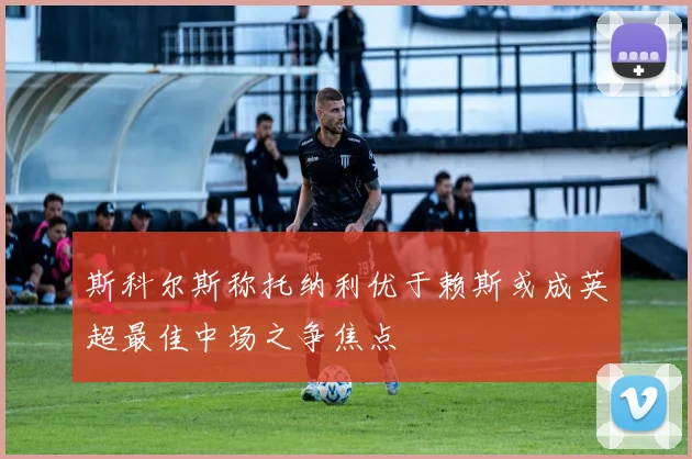斯科尔斯称托纳利优于赖斯或成英超最佳中场之争焦点