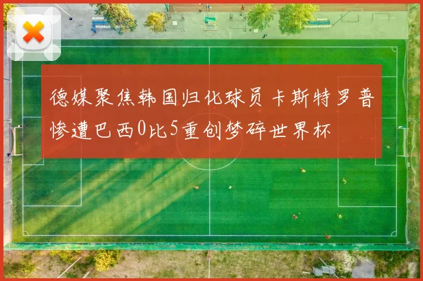 德媒聚焦韩国归化球员卡斯特罗普惨遭巴西0比5重创梦碎世界杯