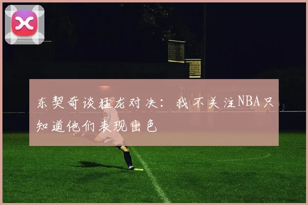 东契奇谈猛龙对决：我不关注NBA只知道他们表现出色