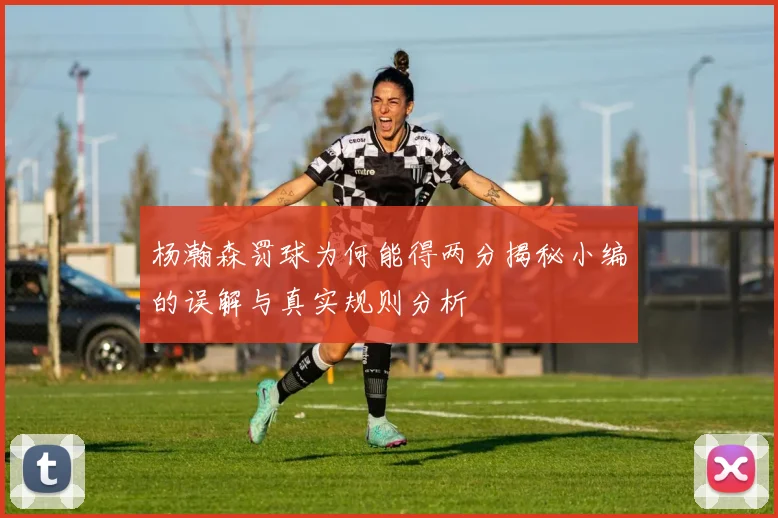 杨瀚森罚球为何能得两分揭秘小编的误解与真实规则分析