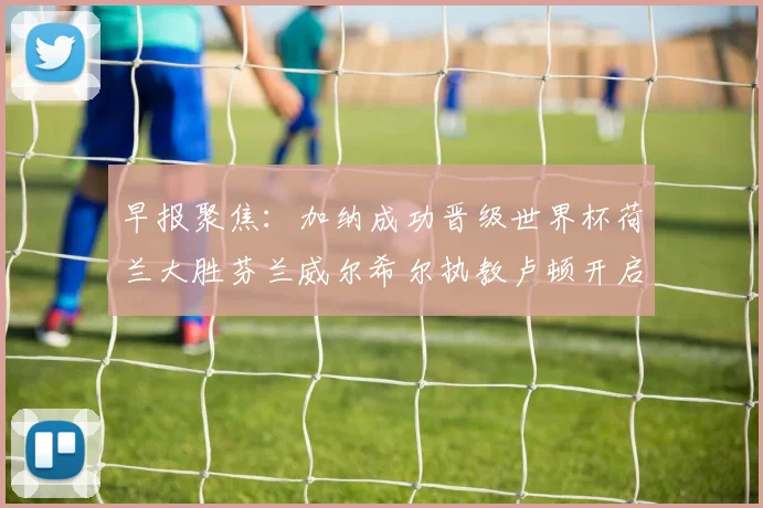 早报聚焦：加纳成功晋级世界杯荷兰大胜芬兰威尔希尔执教卢顿开启新篇章