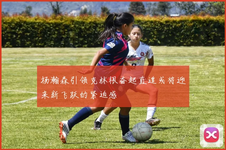杨瀚森引领克林根奋起直追或将迎来新飞跃的紧迫感