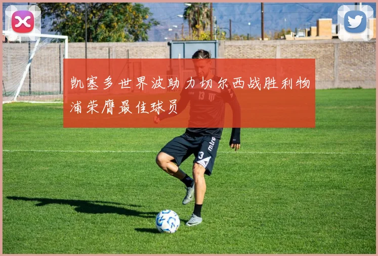 凯塞多世界波助力切尔西战胜利物浦荣膺最佳球员