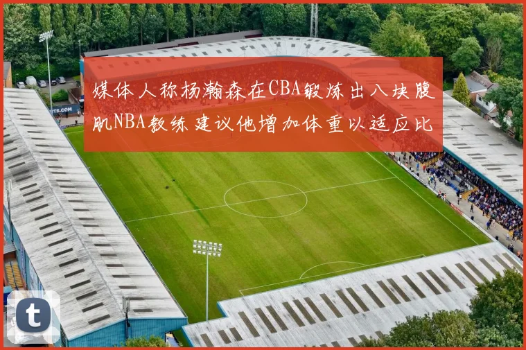 媒体人称杨瀚森在CBA锻炼出八块腹肌NBA教练建议他增加体重以适应比赛