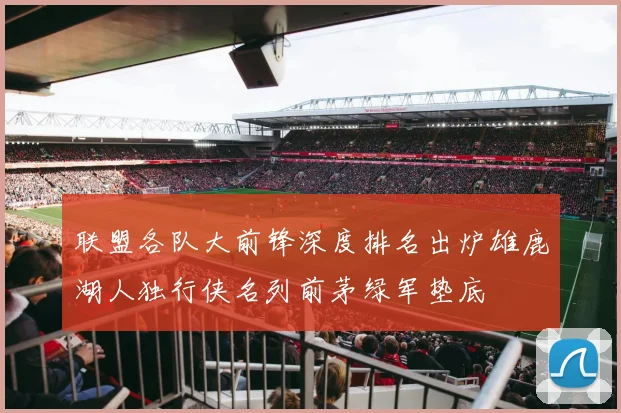 联盟各队大前锋深度排名出炉雄鹿湖人独行侠名列前茅绿军垫底