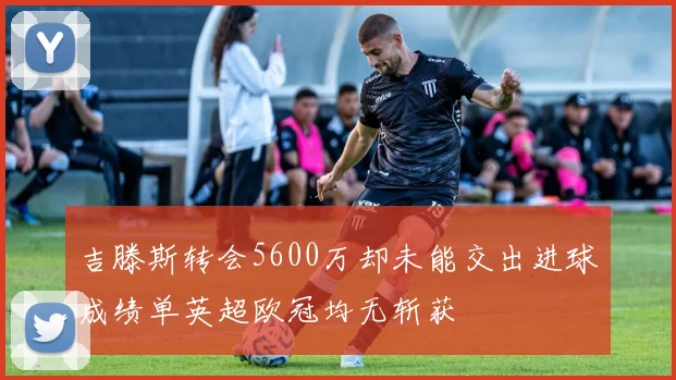 吉滕斯转会5600万却未能交出进球成绩单英超欧冠均无斩获