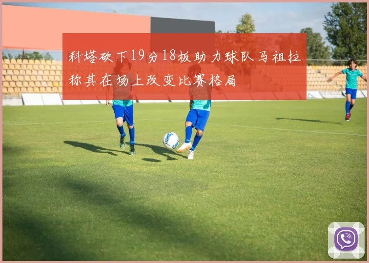 科塔砍下19分18板助力球队马祖拉称其在场上改变比赛格局