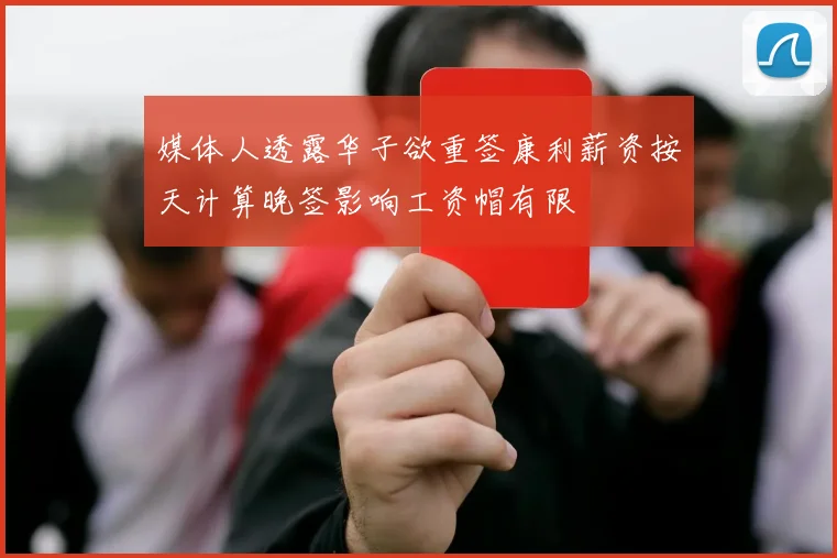 媒体人透露华子欲重签康利薪资按天计算晚签影响工资帽有限