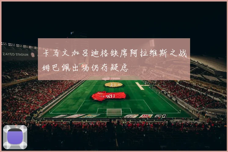 卡马文加吕迪格缺席阿拉维斯之战姆巴佩出场仍存疑虑