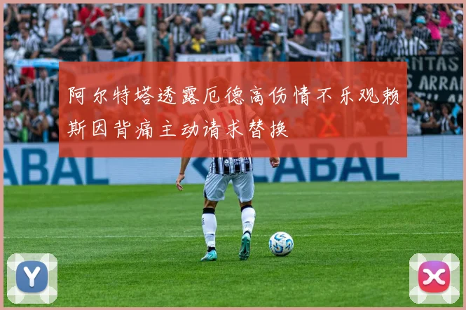 阿尔特塔透露厄德高伤情不乐观赖斯因背痛主动请求替换